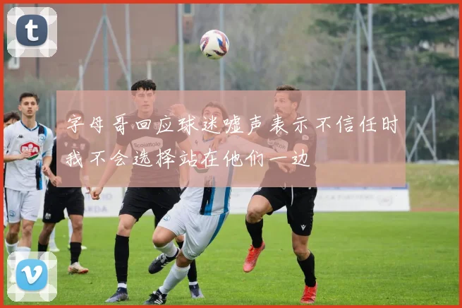 字母哥回应球迷嘘声表示不信任时我不会选择站在他们一边