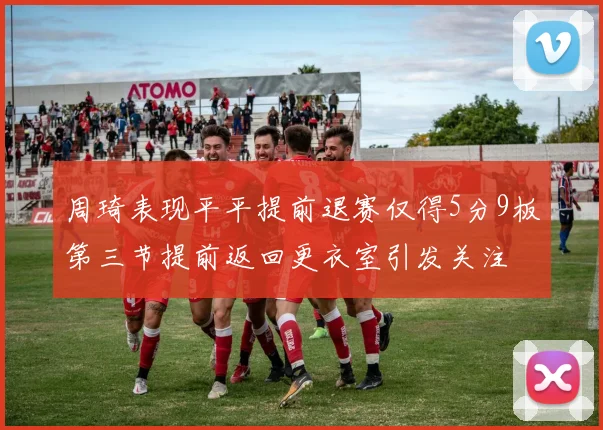 周琦表现平平提前退赛仅得5分9板第三节提前返回更衣室引发关注