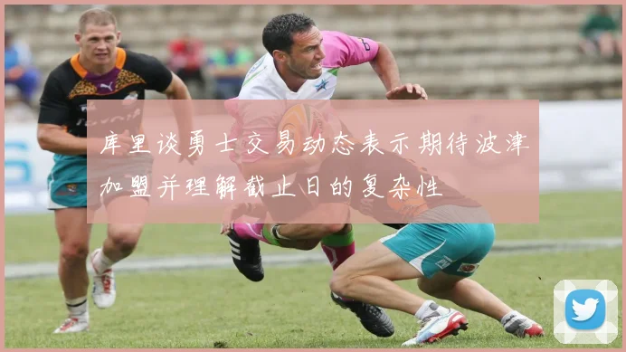 库里谈勇士交易动态表示期待波津加盟并理解截止日的复杂性
