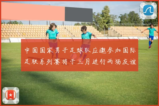 中国国家男子足球队应邀参加国际足联系列赛将于三月进行两场友谊赛